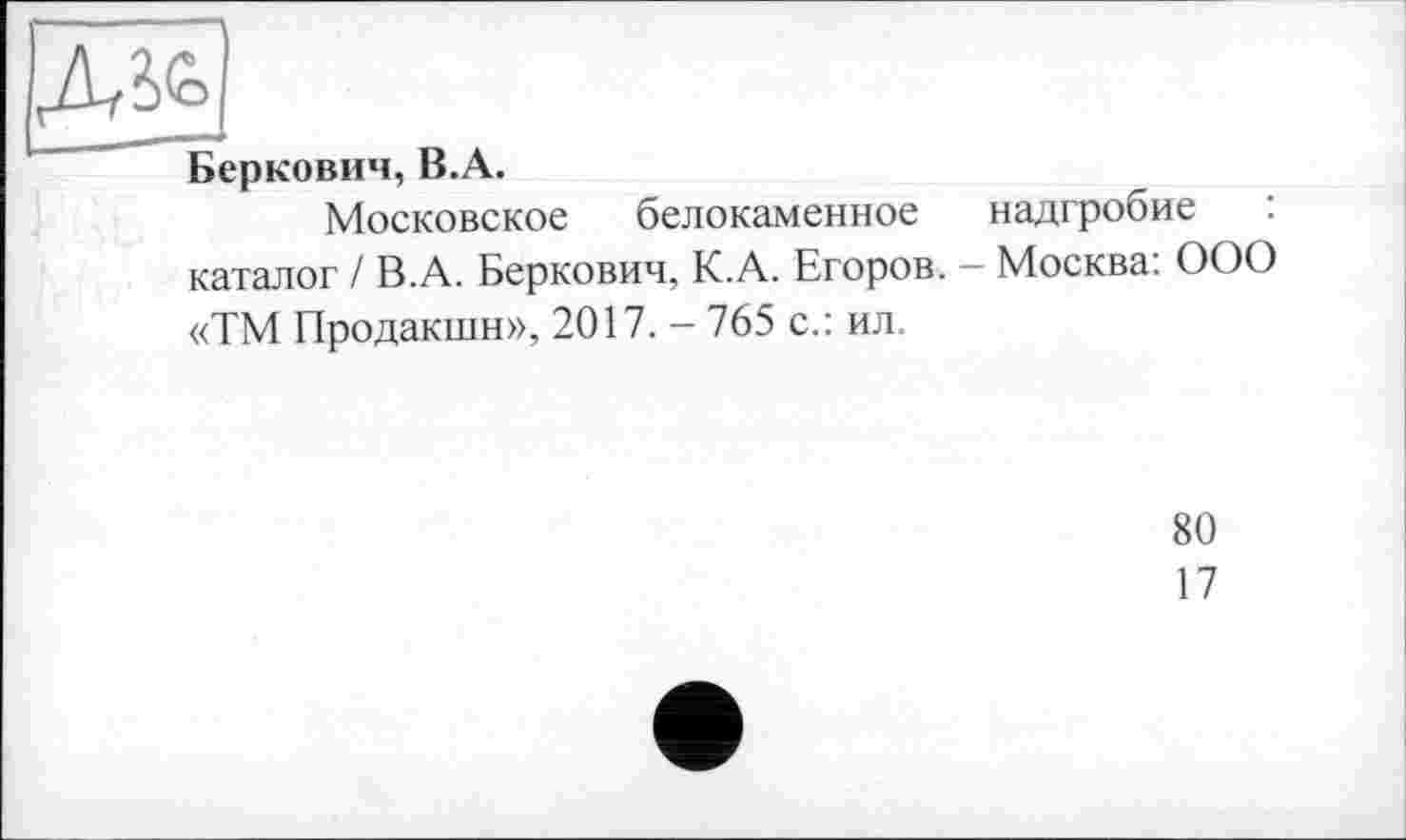 ﻿Беркович, В.А.
Московское белокаменное надгробие : каталог / В.А. Беркович, К.А. Егоров. — Москва: ООО «ТМ Продакшн», 2017. - 765 с.: ил.
80
17